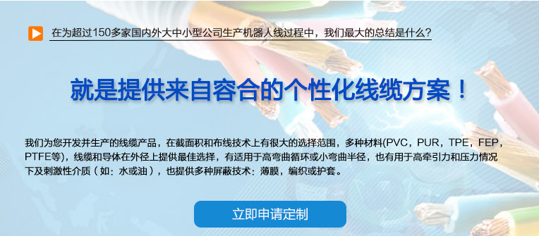 在為超過150多家國(guó)內(nèi)外大中小型公司生產(chǎn)機(jī)器人線過程中，我們最大的總結(jié)是什么？ 也就是提供來(lái)自容合的個(gè)性化線纜方案！ 即使您在容合的幾千種產(chǎn)品中仍然無(wú)法找到完全適合您的方案,沒問題。 我們專業(yè)解決棘手的特殊線纜問題，并提供量身定制的解決方案。 我們經(jīng)驗(yàn)豐富的專家團(tuán)隊(duì)會(huì)與您共同分析研究及確定最優(yōu)化的方案，從滿足您的特殊要求的標(biāo)準(zhǔn)線纜，到由我們的技術(shù)工程師專門為您設(shè)計(jì)和研發(fā)的特殊線纜。我們的研發(fā)中心確保我們滿足客戶最困難的需求。 我們?yōu)槟_發(fā)并生產(chǎn)的線纜產(chǎn)品，在截面積和布線技術(shù)上有很大的選擇范圍，多種材料(PVC，PUR，TPE，F(xiàn)EP，PTFE等)，線纜和導(dǎo)體在外徑上提供最佳選擇，有適用于高彎曲循環(huán)或小彎曲半徑， 也有用于高牽引力和壓力情況下及刺激性介質(zhì)（如：水或油），也提供多種屏蔽技術(shù)：薄膜，編織或護(hù)套。 我們的生產(chǎn)和測(cè)試方法嚴(yán)格遵守國(guó)家及國(guó)際標(biāo)準(zhǔn)。如需要可以按要求向您提供證書。